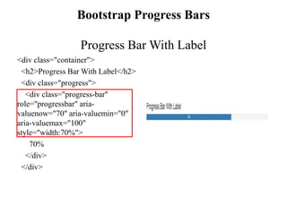 Bootstrap Progress Bars
Progress Bar With Label
<div class="container">
<h2>Progress Bar With Label</h2>
<div class="progress">
<div class="progress-bar"
role="progressbar" aria-
valuenow="70" aria-valuemin="0"
aria-valuemax="100"
style="width:70%">
70%
</div>
</div>
 