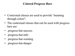 Colored Progress Bars
• Contextual classes are used to provide "meaning
through colors".
• The contextual classes that can be used with progress
bars are:
• .progress-bar-success
• .progress-bar-info
• .progress-bar-warning
• .progress-bar-danger
 