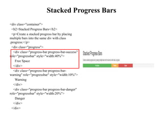 Stacked Progress Bars
<div class="container">
<h2>Stacked Progress Bars</h2>
<p>Create a stacked progress bar by placing
multiple bars into the same div with class
.progress:</p>
<div class="progress">
<div class="progress-bar progress-bar-success"
role="progressbar" style="width:40%">
Free Space
</div>
<div class="progress-bar progress-bar-
warning" role="progressbar" style="width:10%">
Warning
</div>
<div class="progress-bar progress-bar-danger"
role="progressbar" style="width:20%">
Danger
</div>
</div>
 
