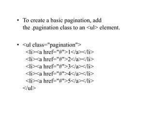 • To create a basic pagination, add
the .pagination class to an <ul> element.
• <ul class="pagination">
<li><a href="#">1</a></li>
<li><a href="#">2</a></li>
<li><a href="#">3</a></li>
<li><a href="#">4</a></li>
<li><a href="#">5</a></li>
</ul>
 
