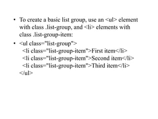 • To create a basic list group, use an <ul> element
with class .list-group, and <li> elements with
class .list-group-item:
• <ul class="list-group">
<li class="list-group-item">First item</li>
<li class="list-group-item">Second item</li>
<li class="list-group-item">Third item</li>
</ul>
 