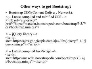 Other ways to get Bootstrap?
• Bootstrap CDN(Content Delivery Network).
<!-- Latest compiled and minified CSS -->
<link rel="stylesheet"
href="https://maxcdn.bootstrapcdn.com/bootstrap/3.3.7/
css/bootstrap.min.css">
<!-- jQuery library -->
<script
src="https://ajax.googleapis.com/ajax/libs/jquery/3.1.1/j
query.min.js"></script>
<!-- Latest compiled JavaScript -->
<script
src="https://maxcdn.bootstrapcdn.com/bootstrap/3.3.7/j
s/bootstrap.min.js"></script>
 