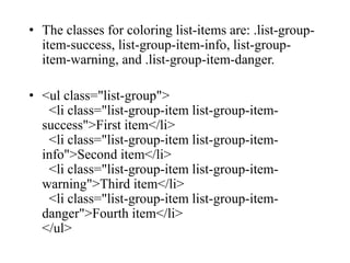 • The classes for coloring list-items are: .list-group-
item-success, list-group-item-info, list-group-
item-warning, and .list-group-item-danger.
• <ul class="list-group">
<li class="list-group-item list-group-item-
success">First item</li>
<li class="list-group-item list-group-item-
info">Second item</li>
<li class="list-group-item list-group-item-
warning">Third item</li>
<li class="list-group-item list-group-item-
danger">Fourth item</li>
</ul>
 