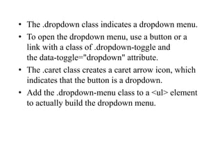 • The .dropdown class indicates a dropdown menu.
• To open the dropdown menu, use a button or a
link with a class of .dropdown-toggle and
the data-toggle="dropdown" attribute.
• The .caret class creates a caret arrow icon, which
indicates that the button is a dropdown.
• Add the .dropdown-menu class to a <ul> element
to actually build the dropdown menu.
 