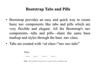 Bootstrap Tabs and Pills
• Bootstrap provides an easy and quick way to create
basic nav components like tabs and pills which are
very flexible and elegant. All the Bootstrap's nav
components—tabs and pills—share the same base
markup and styles through the base .nav class.
• Tabs are created with <ul class="nav nav-tabs“
 