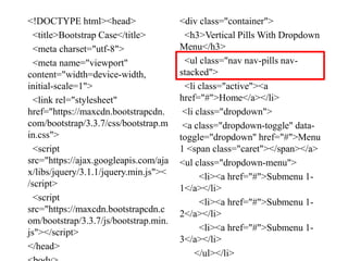 <!DOCTYPE html><head>
<title>Bootstrap Case</title>
<meta charset="utf-8">
<meta name="viewport"
content="width=device-width,
initial-scale=1">
<link rel="stylesheet"
href="https://maxcdn.bootstrapcdn.
com/bootstrap/3.3.7/css/bootstrap.m
in.css">
<script
src="https://ajax.googleapis.com/aja
x/libs/jquery/3.1.1/jquery.min.js"><
/script>
<script
src="https://maxcdn.bootstrapcdn.c
om/bootstrap/3.3.7/js/bootstrap.min.
js"></script>
</head>
<div class="container">
<h3>Vertical Pills With Dropdown
Menu</h3>
<ul class="nav nav-pills nav-
stacked">
<li class="active"><a
href="#">Home</a></li>
<li class="dropdown">
<a class="dropdown-toggle" data-
toggle="dropdown" href="#">Menu
1 <span class="caret"></span></a>
<ul class="dropdown-menu">
<li><a href="#">Submenu 1-
1</a></li>
<li><a href="#">Submenu 1-
2</a></li>
<li><a href="#">Submenu 1-
3</a></li>
</ul></li>
 