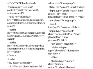 <!DOCTYPE html><head>
<meta name="viewport"
content="width=device-width,
initial-scale=1">
<link rel="stylesheet"
href="https://maxcdn.bootstrapcdn.
com/bootstrap/3.3.7/css/bootstrap.m
in.css">
<script
src="https://ajax.googleapis.com/aja
x/libs/jquery/3.1.1/jquery.min.js"><
/script>
<script
src="https://maxcdn.bootstrapcdn.c
om/bootstrap/3.3.7/js/bootstrap.min.
js"></script>
</head>
<body>
<div class="container">
<h2>Vertical (default) form</h2>
<div class="form-group">
<label for="email">Email:</label>
<input type="email" class="form-
control" id="email"
placeholder="Enter email"> </div>
<div class="form-group">
<label
for="pwd">Password:</label>
<input type="password"
class="form-control" id="pwd"
placeholder="Enter
password"></div>
<div class="checkbox">
<label><input
type="checkbox"> Remember
me</label>
</div>
<button type="submit"
class="btn btn-
default">Submit</button>
 