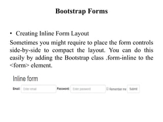 Bootstrap Forms
• Creating Inline Form Layout
Sometimes you might require to place the form controls
side-by-side to compact the layout. You can do this
easily by adding the Bootstrap class .form-inline to the
<form> element.
 