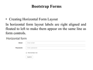 Bootstrap Forms
• Creating Horizontal Form Layout
In horizontal form layout labels are right aligned and
floated to left to make them appear on the same line as
form controls.
 