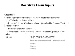Bootstrap Form Inputs
Checkboxes
<form> <div class="checkbox"> <label><input type="checkbox"
value="">Option 1</label> </div>
<div class="checkbox"><label> <input type="checkbox" value="">Option
2</label> </div>
<div class="checkbox disabled">
<label><input type="checkbox" value="" disabled>Option 3</label>
</div>
</form>
 