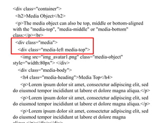<div class="container">
<h2>Media Object</h2>
<p>The media object can also be top, middle or bottom-aligned
with the "media-top", "media-middle" or "media-bottom"
class:</p><br>
<div class="media">
<div class="media-left media-top">
<img src="img_avatar1.png" class="media-object"
style="width:80px"> </div>
<div class="media-body">
<h4 class="media-heading">Media Top</h4>
<p>Lorem ipsum dolor sit amet, consectetur adipiscing elit, sed
do eiusmod tempor incididunt ut labore et dolore magna aliqua.</p>
<p>Lorem ipsum dolor sit amet, consectetur adipiscing elit, sed
do eiusmod tempor incididunt ut labore et dolore magna aliqua.</p>
<p>Lorem ipsum dolor sit amet, consectetur adipiscing elit, sed
do eiusmod tempor incididunt ut labore et dolore magna
 