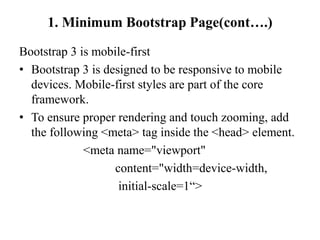 1. Minimum Bootstrap Page(cont….)
Bootstrap 3 is mobile-first
• Bootstrap 3 is designed to be responsive to mobile
devices. Mobile-first styles are part of the core
framework.
• To ensure proper rendering and touch zooming, add
the following <meta> tag inside the <head> element.
<meta name="viewport"
content="width=device-width,
initial-scale=1“>
 