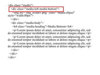 <div class="media">
<div class="media-left media-bottom">
<img src="img_avatar1.png" class="media-object"
style="width:80px">
</div>
<div class="media-body">
<h4 class="media-heading">Media Bottom</h4>
<p>Lorem ipsum dolor sit amet, consectetur adipiscing elit, sed
do eiusmod tempor incididunt ut labore et dolore magna aliqua.</p>
<p>Lorem ipsum dolor sit amet, consectetur adipiscing elit, sed
do eiusmod tempor incididunt ut labore et dolore magna aliqua.</p>
<p>Lorem ipsum dolor sit amet, consectetur adipiscing elit, sed
do eiusmod tempor incididunt ut labore et dolore magna aliqua.</p>
</div>
</div>
</div>
 