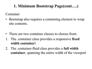 1. Minimum Bootstrap Page(cont….)
Container
• Bootstrap also requires a containing element to wrap
site contents.
• There are two container classes to choose from:
1. The .container class provides a responsive fixed
width container
2. The .container-fluid class provides a full width
container, spanning the entire width of the viewport
 