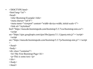 • <!DOCTYPE html>
<html lang="en">
<head>
<title>Bootstrap Example</title>
<meta charset="utf-8">
<meta name="viewport" content="width=device-width, initial-scale=1">
<link rel="stylesheet"
href="https://maxcdn.bootstrapcdn.com/bootstrap/3.3.7/css/bootstrap.min.css">
<script
src="https://ajax.googleapis.com/ajax/libs/jquery/3.1.1/jquery.min.js"></script>
<script
src="https://maxcdn.bootstrapcdn.com/bootstrap/3.3.7/js/bootstrap.min.js"></script
>
</head>
<body>
<div class="container">
<h1>My First Bootstrap Page</h1>
<p>This is some text.</p>
</div>
</body>
</html>
 