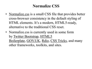Normalize CSS
• Normalize.css is a small CSS file that provides better
cross-browser consistency in the default styling of
HTML elements. It’s a modern, HTML5-ready,
alternative to the traditional CSS reset.
• Normalize.css is currently used in some form
by Twitter Bootstrap, HTML5
Boilerplate, GOV.UK, Rdio, CSS Tricks, and many
other frameworks, toolkits, and sites.
 