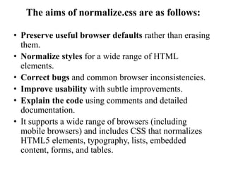 The aims of normalize.css are as follows:
• Preserve useful browser defaults rather than erasing
them.
• Normalize styles for a wide range of HTML
elements.
• Correct bugs and common browser inconsistencies.
• Improve usability with subtle improvements.
• Explain the code using comments and detailed
documentation.
• It supports a wide range of browsers (including
mobile browsers) and includes CSS that normalizes
HTML5 elements, typography, lists, embedded
content, forms, and tables.
 