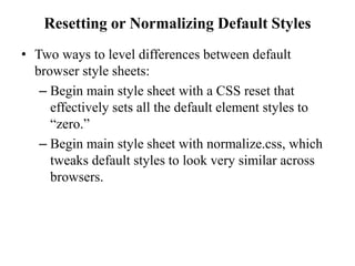 Resetting or Normalizing Default Styles
• Two ways to level differences between default
browser style sheets:
– Begin main style sheet with a CSS reset that
effectively sets all the default element styles to
“zero.”
– Begin main style sheet with normalize.css, which
tweaks default styles to look very similar across
browsers.
 