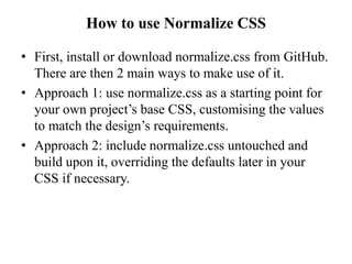 How to use Normalize CSS
• First, install or download normalize.css from GitHub.
There are then 2 main ways to make use of it.
• Approach 1: use normalize.css as a starting point for
your own project’s base CSS, customising the values
to match the design’s requirements.
• Approach 2: include normalize.css untouched and
build upon it, overriding the defaults later in your
CSS if necessary.
 