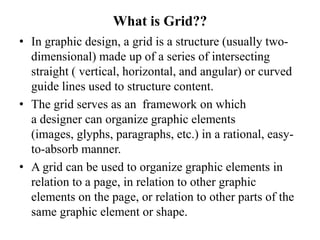 What is Grid??
• In graphic design, a grid is a structure (usually two-
dimensional) made up of a series of intersecting
straight ( vertical, horizontal, and angular) or curved
guide lines used to structure content.
• The grid serves as an framework on which
a designer can organize graphic elements
(images, glyphs, paragraphs, etc.) in a rational, easy-
to-absorb manner.
• A grid can be used to organize graphic elements in
relation to a page, in relation to other graphic
elements on the page, or relation to other parts of the
same graphic element or shape.
 