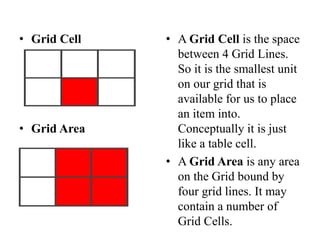 • Grid Cell
• Grid Area
• A Grid Cell is the space
between 4 Grid Lines.
So it is the smallest unit
on our grid that is
available for us to place
an item into.
Conceptually it is just
like a table cell.
• A Grid Area is any area
on the Grid bound by
four grid lines. It may
contain a number of
Grid Cells.
 