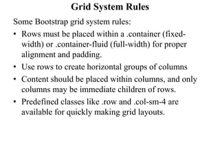 Grid System Rules
Some Bootstrap grid system rules:
• Rows must be placed within a .container (fixed-
width) or .container-fluid (full-width) for proper
alignment and padding.
• Use rows to create horizontal groups of columns
• Content should be placed within columns, and only
columns may be immediate children of rows.
• Predefined classes like .row and .col-sm-4 are
available for quickly making grid layouts.
 
