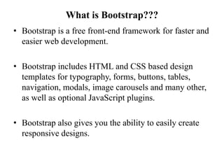 What is Bootstrap???
• Bootstrap is a free front-end framework for faster and
easier web development.
• Bootstrap includes HTML and CSS based design
templates for typography, forms, buttons, tables,
navigation, modals, image carousels and many other,
as well as optional JavaScript plugins.
• Bootstrap also gives you the ability to easily create
responsive designs.
 
