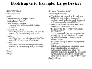 Bootstrap Grid Example: Large Devices
<!DOCTYPE html>
<html lang="en">
<head>
<title>Bootstrap Example</title>
<meta charset="utf-8">
<meta name="viewport"
content="width=device-width, initial-
scale=1">
<link rel="stylesheet"
href="https://maxcdn.bootstrapcdn.com/bo
otstrap/3.3.7/css/bootstrap.min.css">
<script
src="https://ajax.googleapis.com/ajax/libs/
jquery/3.1.1/jquery.min.js"></script>
<script
src="https://maxcdn.bootstrapcdn.com/bo
otstrap/3.3.7/js/bootstrap.min.js"></script
>
</head>
</body>
<div class="container-fluid">
<h1>Large Grid</h1>
<p>The following example will result in a
50%/50% split on large devices. On
medium, small and extra small devices, it
will automatically stack (100%).</p>
<p>Resize the browser window to see the
effect.</p> <div class="row">
<div class="col-lg-6" style="background-
color:yellow;">
Lorem ipsum dolor sit amet, consectetur
adipisicing elit, sed do eiusmod tempor
incididunt ut labore et dolore magna
aliqua. </div>
<div class=" col-lg-6" style="background-
color:pink;">
Sed ut perspiciatis unde omnis iste natus
error sit voluptatem accusantium
doloremque laudantium, totam rem
aperiam, eaque ipsa quae ab illo inventore
veritatis et quasi architecto beatae vitae
dicta sunt explicabo. </div></div></div>
</body></html>
 