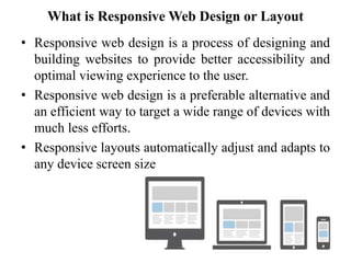 What is Responsive Web Design or Layout
• Responsive web design is a process of designing and
building websites to provide better accessibility and
optimal viewing experience to the user.
• Responsive web design is a preferable alternative and
an efficient way to target a wide range of devices with
much less efforts.
• Responsive layouts automatically adjust and adapts to
any device screen size
 
