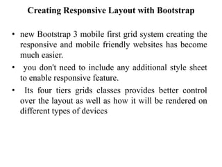 Creating Responsive Layout with Bootstrap
• new Bootstrap 3 mobile first grid system creating the
responsive and mobile friendly websites has become
much easier.
• you don't need to include any additional style sheet
to enable responsive feature.
• Its four tiers grids classes provides better control
over the layout as well as how it will be rendered on
different types of devices
 