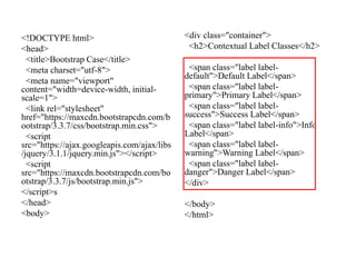<!DOCTYPE html>
<head>
<title>Bootstrap Case</title>
<meta charset="utf-8">
<meta name="viewport"
content="width=device-width, initial-
scale=1">
<link rel="stylesheet"
href="https://maxcdn.bootstrapcdn.com/b
ootstrap/3.3.7/css/bootstrap.min.css">
<script
src="https://ajax.googleapis.com/ajax/libs
/jquery/3.1.1/jquery.min.js"></script>
<script
src="https://maxcdn.bootstrapcdn.com/bo
otstrap/3.3.7/js/bootstrap.min.js">
</script>s
</head>
<body>
<div class="container">
<h2>Contextual Label Classes</h2>
<span class="label label-
default">Default Label</span>
<span class="label label-
primary">Primary Label</span>
<span class="label label-
success">Success Label</span>
<span class="label label-info">Info
Label</span>
<span class="label label-
warning">Warning Label</span>
<span class="label label-
danger">Danger Label</span>
</div>
</body>
</html>
 