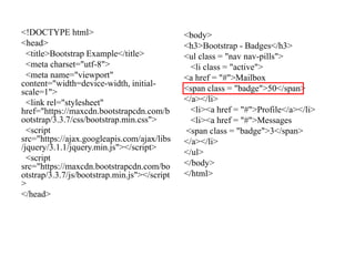 <!DOCTYPE html>
<head>
<title>Bootstrap Example</title>
<meta charset="utf-8">
<meta name="viewport"
content="width=device-width, initial-
scale=1">
<link rel="stylesheet"
href="https://maxcdn.bootstrapcdn.com/b
ootstrap/3.3.7/css/bootstrap.min.css">
<script
src="https://ajax.googleapis.com/ajax/libs
/jquery/3.1.1/jquery.min.js"></script>
<script
src="https://maxcdn.bootstrapcdn.com/bo
otstrap/3.3.7/js/bootstrap.min.js"></script
>
</head>
<body>
<h3>Bootstrap - Badges</h3>
<ul class = "nav nav-pills">
<li class = "active">
<a href = "#">Mailbox
<span class = "badge">50</span>
</a></li>
<li><a href = "#">Profile</a></li>
<li><a href = "#">Messages
<span class = "badge">3</span>
</a></li>
</ul>
</body>
</html>
 