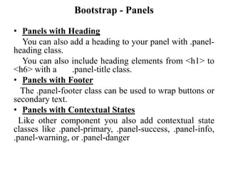 Bootstrap - Panels
• Panels with Heading
You can also add a heading to your panel with .panel-
heading class.
You can also include heading elements from <h1> to
<h6> with a .panel-title class.
• Panels with Footer
The .panel-footer class can be used to wrap buttons or
secondary text.
• Panels with Contextual States
Like other component you also add contextual state
classes like .panel-primary, .panel-success, .panel-info,
.panel-warning, or .panel-danger
 