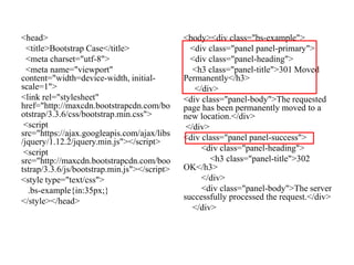 <head>
<title>Bootstrap Case</title>
<meta charset="utf-8">
<meta name="viewport"
content="width=device-width, initial-
scale=1">
<link rel="stylesheet"
href="http://maxcdn.bootstrapcdn.com/bo
otstrap/3.3.6/css/bootstrap.min.css">
<script
src="https://ajax.googleapis.com/ajax/libs
/jquery/1.12.2/jquery.min.js"></script>
<script
src="http://maxcdn.bootstrapcdn.com/boo
tstrap/3.3.6/js/bootstrap.min.js"></script>
<style type="text/css">
.bs-example{in:35px;}
</style></head>
<body><div class="bs-example">
<div class="panel panel-primary">
<div class="panel-heading">
<h3 class="panel-title">301 Moved
Permanently</h3>
</div>
<div class="panel-body">The requested
page has been permanently moved to a
new location.</div>
</div>
<div class="panel panel-success">
<div class="panel-heading">
<h3 class="panel-title">302
OK</h3>
</div>
<div class="panel-body">The server
successfully processed the request.</div>
</div>
 