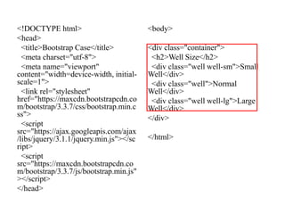 <!DOCTYPE html>
<head>
<title>Bootstrap Case</title>
<meta charset="utf-8">
<meta name="viewport"
content="width=device-width, initial-
scale=1">
<link rel="stylesheet"
href="https://maxcdn.bootstrapcdn.co
m/bootstrap/3.3.7/css/bootstrap.min.c
ss">
<script
src="https://ajax.googleapis.com/ajax
/libs/jquery/3.1.1/jquery.min.js"></sc
ript>
<script
src="https://maxcdn.bootstrapcdn.co
m/bootstrap/3.3.7/js/bootstrap.min.js"
></script>
</head>
<body>
<div class="container">
<h2>Well Size</h2>
<div class="well well-sm">Small
Well</div>
<div class="well">Normal
Well</div>
<div class="well well-lg">Large
Well</div>
</div>
</html>
 