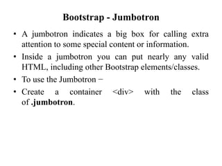 Bootstrap - Jumbotron
• A jumbotron indicates a big box for calling extra
attention to some special content or information.
• Inside a jumbotron you can put nearly any valid
HTML, including other Bootstrap elements/classes.
• To use the Jumbotron −
• Create a container <div> with the class
of .jumbotron.
 