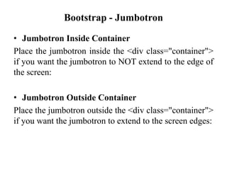 Bootstrap - Jumbotron
• Jumbotron Inside Container
Place the jumbotron inside the <div class="container">
if you want the jumbotron to NOT extend to the edge of
the screen:
• Jumbotron Outside Container
Place the jumbotron outside the <div class="container">
if you want the jumbotron to extend to the screen edges:
 