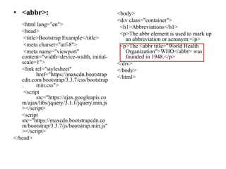 • <abbr>:
<html lang="en">
<head>
<title>Bootstrap Example</title>
<meta charset="utf-8">
<meta name="viewport"
content="width=device-width, initial-
scale=1">
<link rel="stylesheet"
href="https://maxcdn.bootstrap
cdn.com/bootstrap/3.3.7/css/bootstrap
. min.css">
<script
src="https://ajax.googleapis.co
m/ajax/libs/jquery/3.1.1/jquery.min.js
></script>
<script
src="https://maxcdn.bootstrapcdn.co
m/bootstrap/3.3.7/js/bootstrap.min.js"
></script>
</head>
<body>
<div class="container">
<h1>Abbreviations</h1>
<p>The abbr element is used to mark up
an abbreviation or acronym:</p>
<p>The <abbr title="World Health
Organization">WHO</abbr> was
founded in 1948.</p>
</div>
</body>
</html>
 