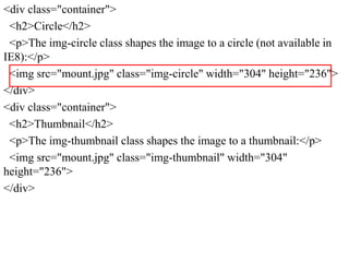 <div class="container">
<h2>Circle</h2>
<p>The img-circle class shapes the image to a circle (not available in
IE8):</p>
<img src="mount.jpg" class="img-circle" width="304" height="236">
</div>
<div class="container">
<h2>Thumbnail</h2>
<p>The img-thumbnail class shapes the image to a thumbnail:</p>
<img src="mount.jpg" class="img-thumbnail" width="304"
height="236">
</div>
 