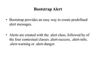 Bootstrap Alert
• Bootstrap provides an easy way to create predefined
alert messages.
• Alerts are created with the .alert class, followed by of
the four contextual classes .alert-success, .alert-info,
.alert-warning or .alert-danger.
 