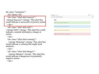 div class="container">
<h2>Alerts</h2>
<div class="alert alert-success">
<strong>Success!</strong> This alert box
could indicate a successful or positive action.
</div>
<div class="alert alert-info">
<strong>Info!</strong> This alert box could
indicate a neutral informative change or
action.
</div>
<div class="alert alert-warning">
<strong>Warning!</strong> This alert box
could indicate a warning that might need
attention.
</div>
<div class="alert alert-danger">
<strong>Danger!</strong> This alert box
could indicate a dangerous or potentially
negative action.
</div>
 