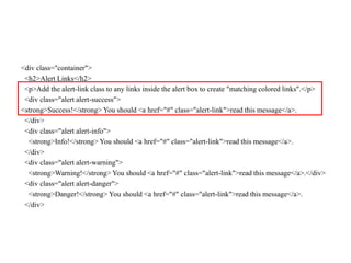 <div class="container">
<h2>Alert Links</h2>
<p>Add the alert-link class to any links inside the alert box to create "matching colored links".</p>
<div class="alert alert-success">
<strong>Success!</strong> You should <a href="#" class="alert-link">read this message</a>.
</div>
<div class="alert alert-info">
<strong>Info!</strong> You should <a href="#" class="alert-link">read this message</a>.
</div>
<div class="alert alert-warning">
<strong>Warning!</strong> You should <a href="#" class="alert-link">read this message</a>.</div>
<div class="alert alert-danger">
<strong>Danger!</strong> You should <a href="#" class="alert-link">read this message</a>.
</div>
 