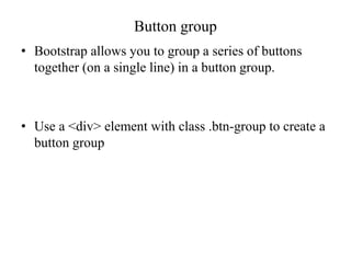 Button group
• Bootstrap allows you to group a series of buttons
together (on a single line) in a button group.
• Use a <div> element with class .btn-group to create a
button group
 