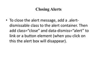 Closing Alerts
• To close the alert message, add a .alert-
dismissable class to the alert container. Then
add class=“close” and data-dismiss=“alert” to
link or a button element (when you click on
this the alert box will disappear).
 