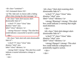 <div class="container">
<h2>Animated Alerts</h2>
<p>The .fade and .in classes adds a fading
effect when closing the alert message.</p>
<div class="alert alert-success alert-
dismissable fade in">
<a href="#" class="close" data-
dismiss="alert" aria-
label="close">&times;</a>
<strong>Success!</strong> This alert box
could indicate a successful or positive action.
</div>
<div class="alert alert-info alert-dismissable
fade in">
<a href="#" class="close" data-
dismiss="alert" aria-
label="close">&times;</a>
<strong>Info!</strong> This alert box could
indicate a neutral informative change or
action.
</div>
<div class="alert alert-warning alert-
dismissable fade in">
<a href="#" class="close" data-
dismiss="alert" aria-
label="close">&times;</a>
<strong>Warning!</strong> This alert
box could indicate a warning that might
need attention.
</div>
<div class="alert alert-danger alert-
dismissable fade in">
<a href="#" class="close" data-
dismiss="alert" aria-
label="close">&times;</a>
<strong>Danger!</strong> This alert
box could indicate a dangerous or
potentially negative action.
</div>
</div>
 