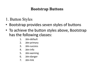 Bootstrap Buttons
1. Button Styles
• Bootstrap provides seven styles of buttons
• To achieve the button styles above, Bootstrap
has the following classes:
1. .btn-default
2. .btn-primary
3. .btn-success
4. .btn-info
5. .btn-warning
6. .btn-danger
7. .btn-link
 