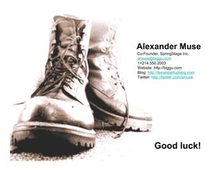Alexander Muse
Co-Founder, SpringStage Inc.
amuse@biggu.com
1+214.550.2003
Website: http://biggu.com
Blog: http://texasstartupblog.com
Twitter: http://twitter.com/amuse
Good luck!
 