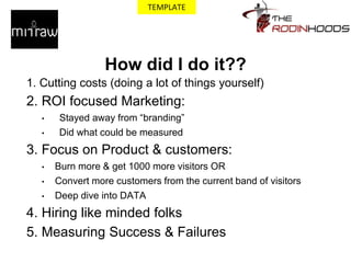 How did I do it??
1. Cutting costs (doing a lot of things yourself)
2. ROI focused Marketing:
• Stayed away from “branding”
• Did what could be measured
3. Focus on Product & customers:
• Burn more & get 1000 more visitors OR
• Convert more customers from the current band of visitors
• Deep dive into DATA
4. Hiring like minded folks
5. Measuring Success & Failures
TEMPLATE
 