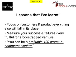 Lessons that I’ve learnt!
• Focus on customers & product everything
else will fall in its place.
• Measure your success & failures (very
fruitful for a boostrapped venture)
• “You can be a profitable 100 crore+ e-
commerce venture”
TEMPLATE
 