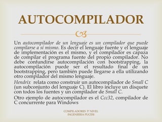 AUTOCOMPILADOR
       
Un autocompilador de un lenguaje es un compilador que puede
compilarse a sí mismo. Es decir el lenguaje fuente y el lenguaje
de implementación es el mismo, y el compilador es capaza
de compilar el programa fuente del propio compilador. No
debe confundirse autocompilación con bootstrapping, la
autocompilación puede ser el resultado final de un
bootstrapping, pero también puede llegarse a ella utilizando
otro compilador del mismo lenguaje.
Hendrix relata como construir un autocompilador de Small C
(un subconjunto del lenguaje C). El libro incluye un disquete
con todos los fuentes y un compilador de Small C.
Otro ejemplo de autocompilador es el Ccc32, compilador de
C concurrente para Windows
                       COMPILADORES 5º NIVEL
                         INGENIERIA PUCESI
 